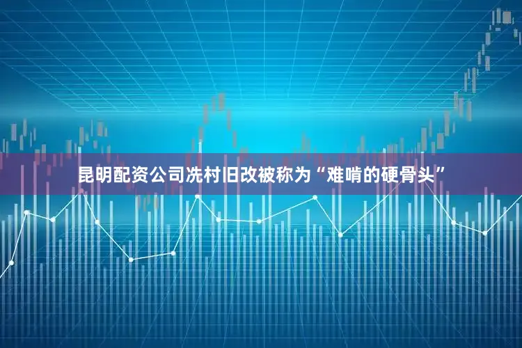 昆明配资公司冼村旧改被称为“难啃的硬骨头”