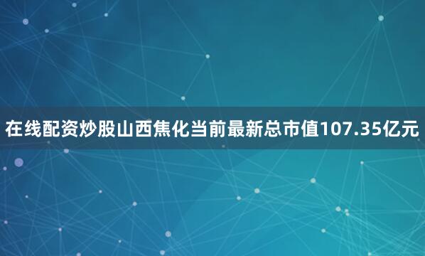 在线配资炒股山西焦化当前最新总市值107.35亿元