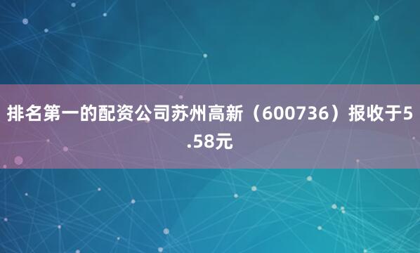 排名第一的配资公司苏州高新(600736)报收于5.58元
