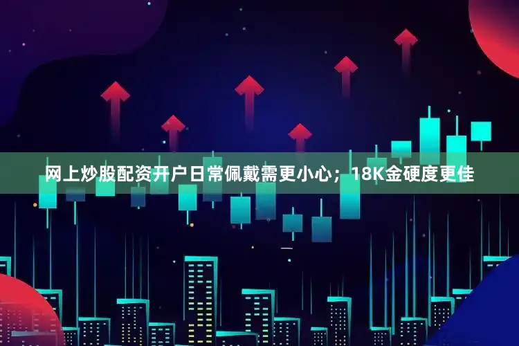 网上炒股配资开户日常佩戴需更小心;18K金硬度更佳