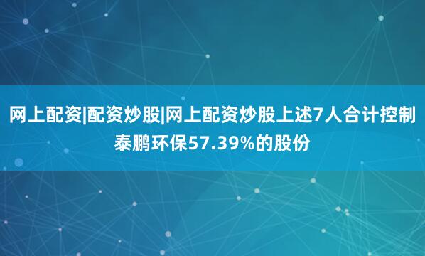 网上配资|配资炒股|网上配资炒股上述7人合计控制泰鹏环保57.39%的股份