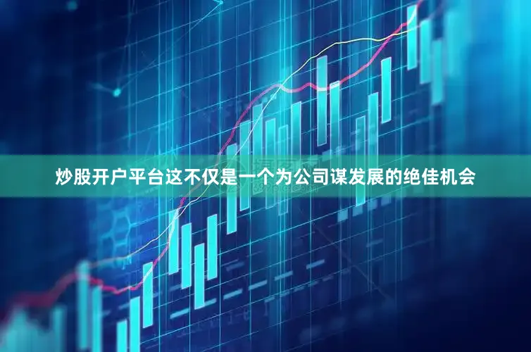 炒股开户平台这不仅是一个为公司谋发展的绝佳机会