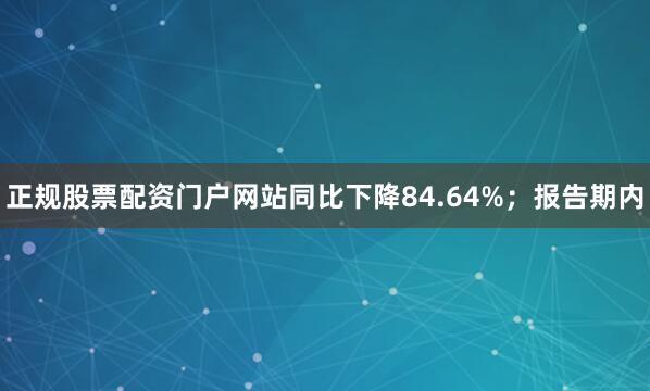 正规股票配资门户网站同比下降84.64%；报告期内
