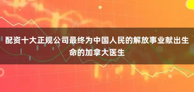 配资十大正规公司最终为中国人民的解放事业献出生命的加拿大医生