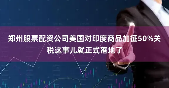 郑州股票配资公司美国对印度商品加征50%关税这事儿就正式落地了