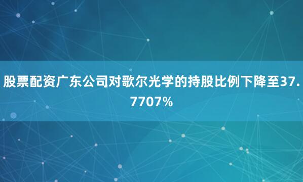 股票配资广东公司对歌尔光学的持股比例下降至37.7707%