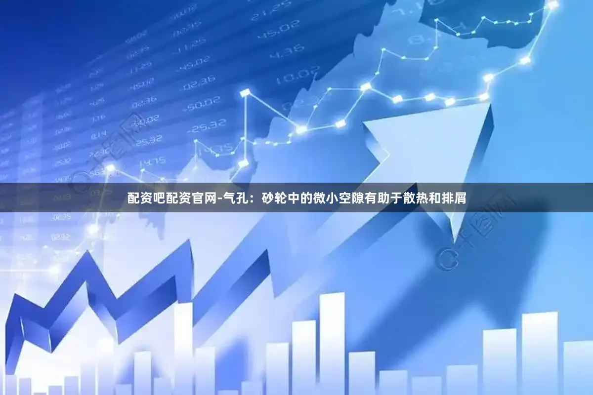 配资吧配资官网-气孔：砂轮中的微小空隙有助于散热和排屑