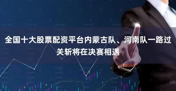 全国十大股票配资平台内蒙古队、河南队一路过关斩将在决赛相遇